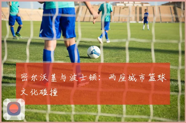 密尔沃基与波士顿：两座城市篮球文化碰撞