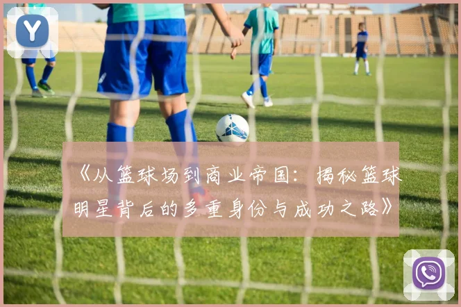 《从篮球场到商业帝国：揭秘篮球明星背后的多重身份与成功之路》