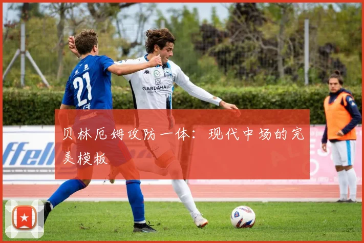 贝林厄姆攻防一体：现代中场的完美模板