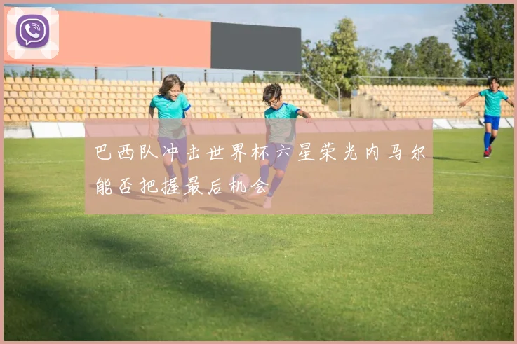 巴西队冲击世界杯六星荣光内马尔能否把握最后机会