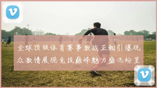 全球顶级体育赛事激战正酣引爆观众激情展现竞技巅峰魅力盛况纷呈