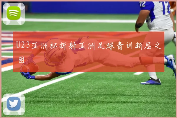 U23亚洲杯折射亚洲足球青训断层之困