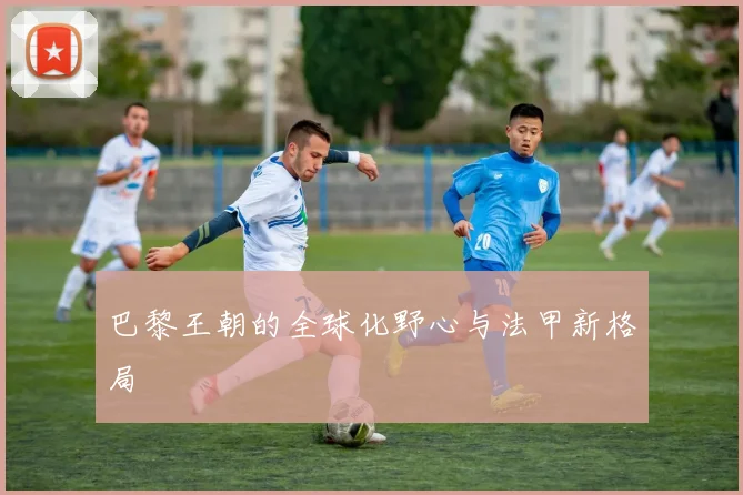 巴黎王朝的全球化野心与法甲新格局