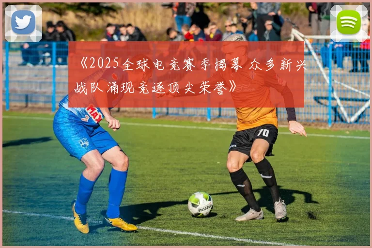 《2025全球电竞赛季揭幕 众多新兴战队涌现竞逐顶尖荣誉》