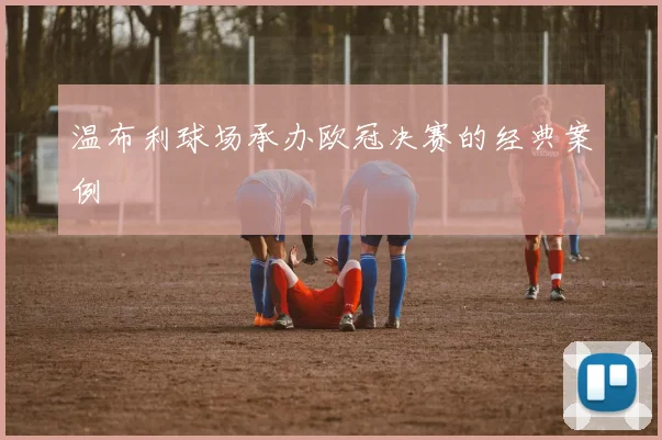 温布利球场承办欧冠决赛的经典案例