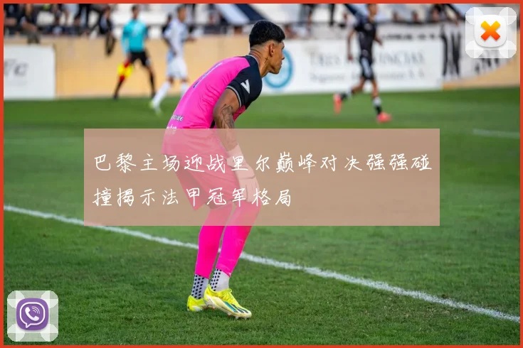 巴黎主场迎战里尔巅峰对决强强碰撞揭示法甲冠军格局