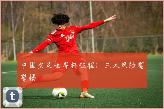 中国女足世界杯征程：三大风险需警惕