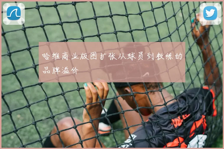 哈维商业版图扩张从球员到教练的品牌溢价