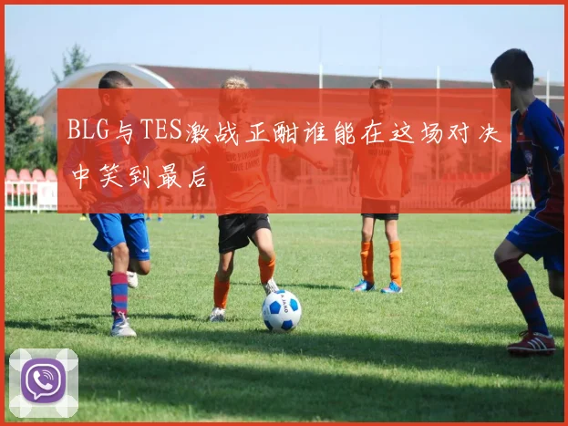 BLG与TES激战正酣谁能在这场对决中笑到最后