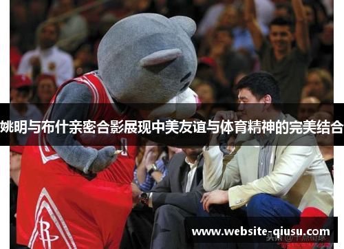 姚明与布什亲密合影展现中美友谊与体育精神的完美结合