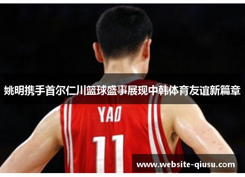 姚明携手首尔仁川篮球盛事展现中韩体育友谊新篇章