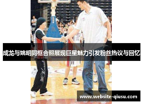 成龙与姚明同框合照展现巨星魅力引发粉丝热议与回忆